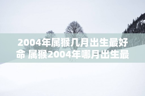 2004年属猴几月出生最好命 属猴2004年哪月出生最吉祥