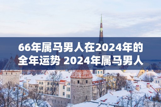 66年属马男人在2025年的全年运势 2025年属马男人运势如何 66年属马男人在2025年的全年运势 2025年属马男人运势如何