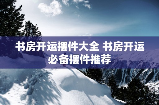 书房开运摆件大全 书房开运必备摆件推荐