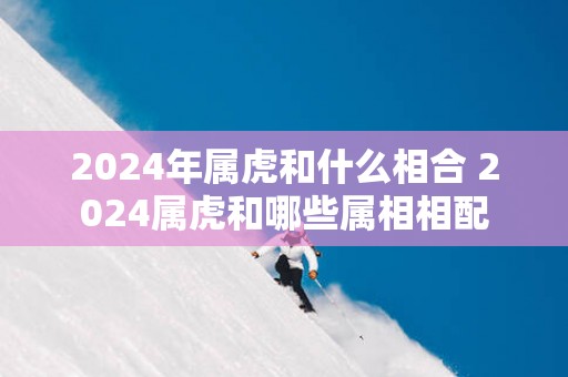 2025年属虎和什么相合 2025属虎和哪些属相相配