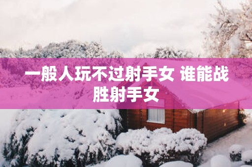一般人玩不过射手女 谁能战胜射手女