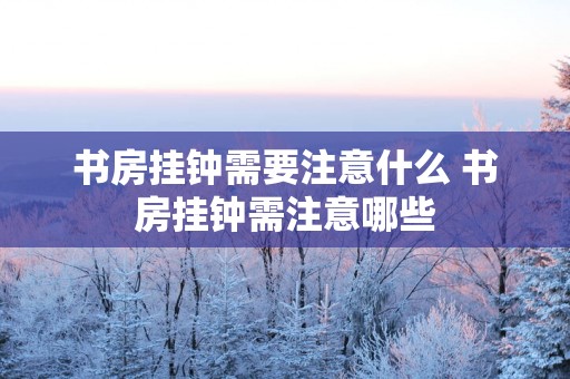 书房挂钟需要注意什么 书房挂钟需注意哪些