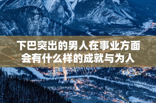 下巴突出的男人在事业方面会有什么样的成就与为人