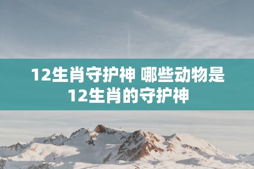 12生肖守护神 哪些动物是12生肖的守护神