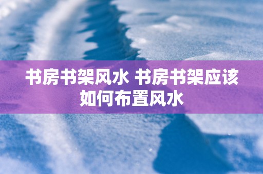 书房书架风水 书房书架应该如何布置风水