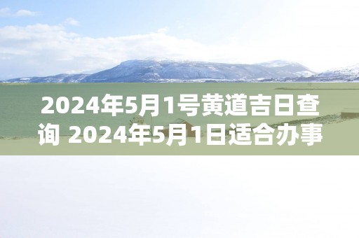 2025年5月1号黄道吉日查询 2025年5月1日适合办事吗