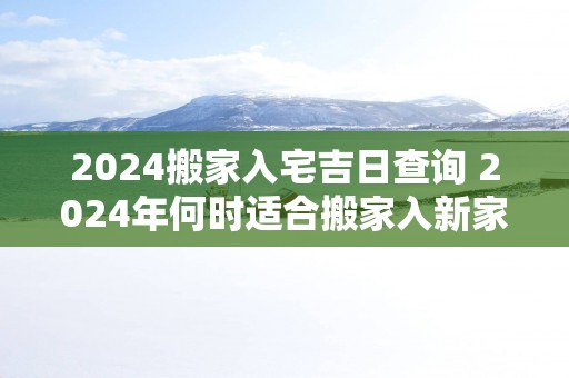 2025搬家入宅吉日查询 2025年何时适合搬家入新家