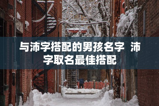 与沛字搭配的男孩名字  沛字取名最佳搭配