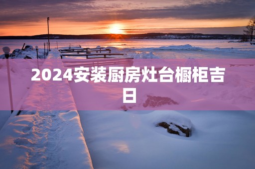 2025安装厨房灶台橱柜吉日