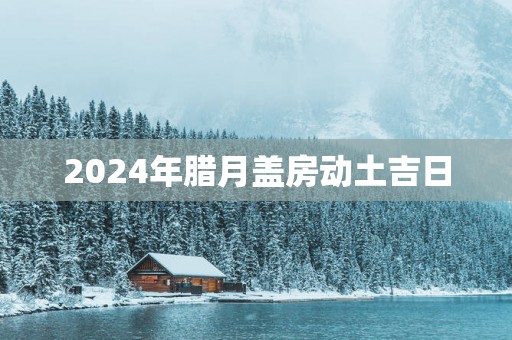 2025年腊月盖房动土吉日