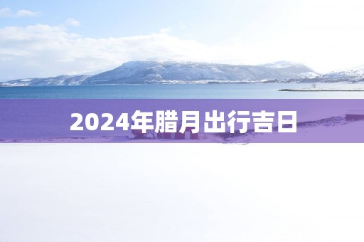 2025年腊月出行吉日