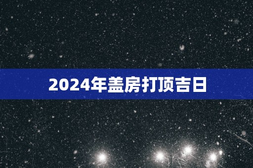 2025年盖房打顶吉日