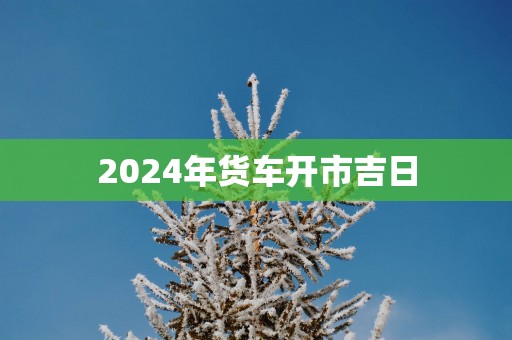 2025年货车开市吉日 2025年货车开市吉日