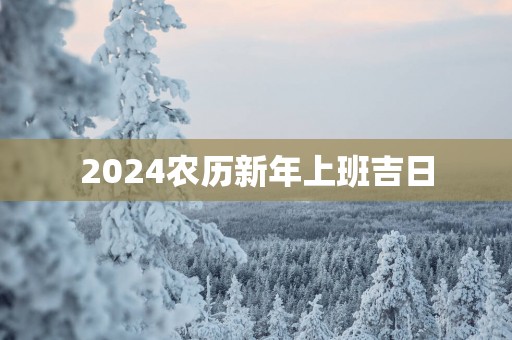 2025农历新年上班吉日 2025农历新年上班吉日