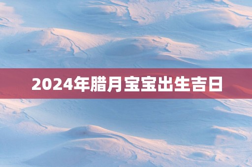 2025年腊月宝宝出生吉日