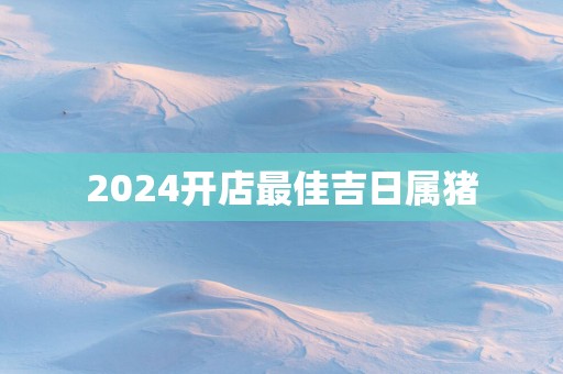 2025开店最佳吉日属猪