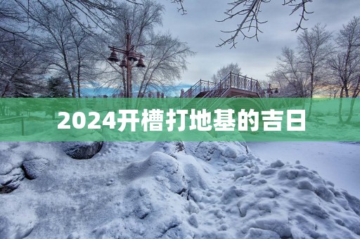 2025开槽打地基的吉日 2025开槽打地基的吉日