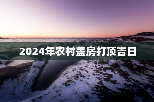2025年农村盖房打顶吉日