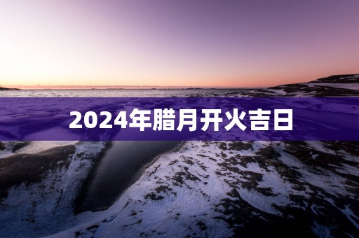 2025年腊月开火吉日