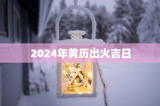 2025年黄历出火吉日 2025年黄历出火吉日