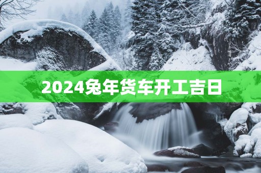 2025蛇年货车开工吉日