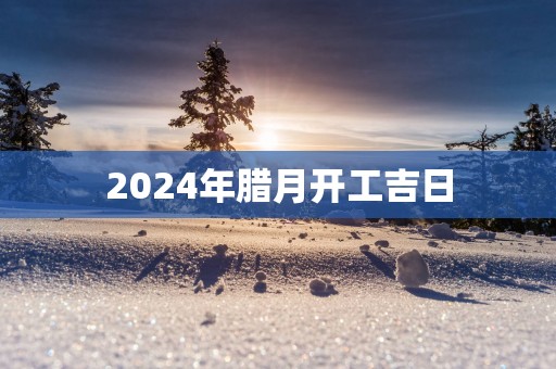 2025年腊月开工吉日