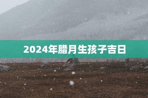 2025年腊月生孩子吉日