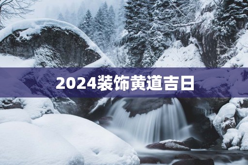 2025装饰黄道吉日 2025装饰黄道吉日