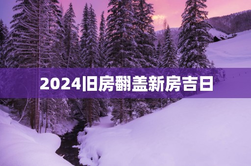 2025旧房翻盖新房吉日