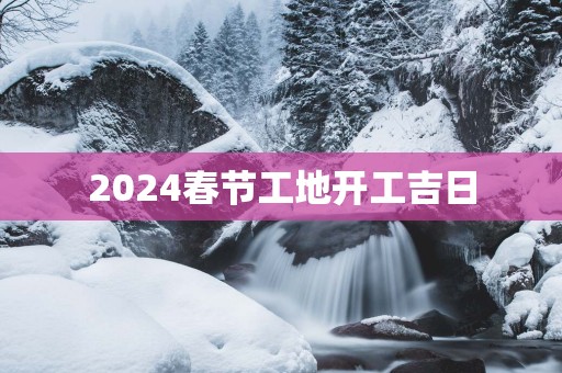 2025春节工地开工吉日