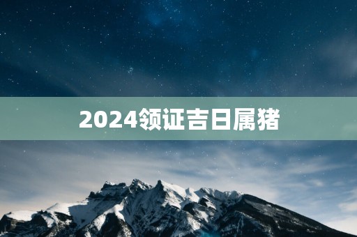 2025领证吉日属猪 2025领证吉日属猪