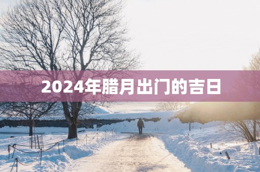 2025年腊月出门的吉日