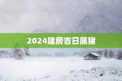 2025建房吉日属猪