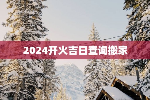 2025开火吉日查询搬家