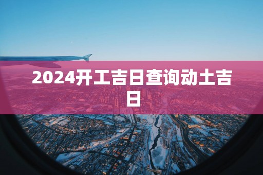 2025开工吉日查询动土吉日