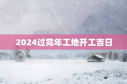 2025过完年工地开工吉日