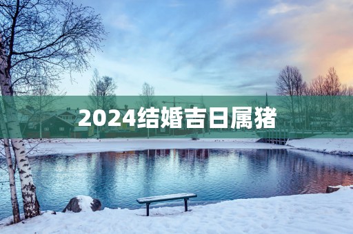 2025结婚吉日属猪 2025结婚吉日属猪