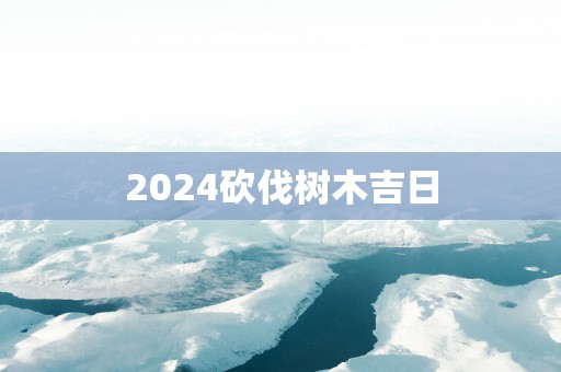 2025砍伐树木吉日