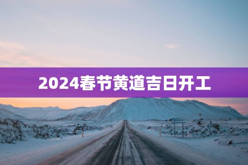 2025春节黄道吉日开工