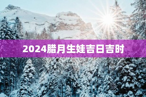 2025腊月生娃吉日吉时