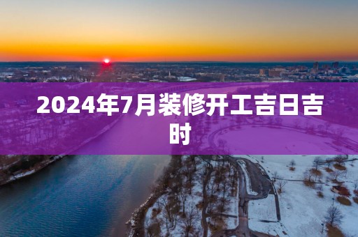 2025年7月装修开工吉日吉时