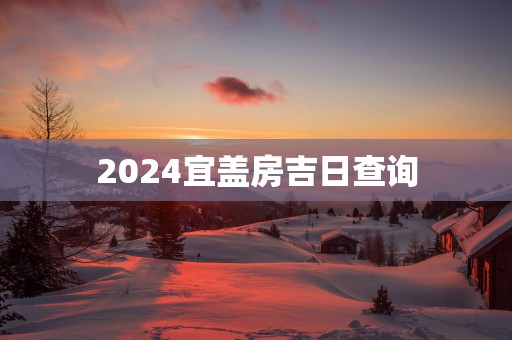 2025宜盖房吉日查询