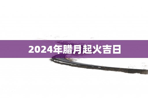 2025年腊月起火吉日