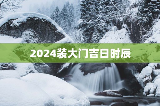 2025装大门吉日时辰 2025装大门吉日时辰