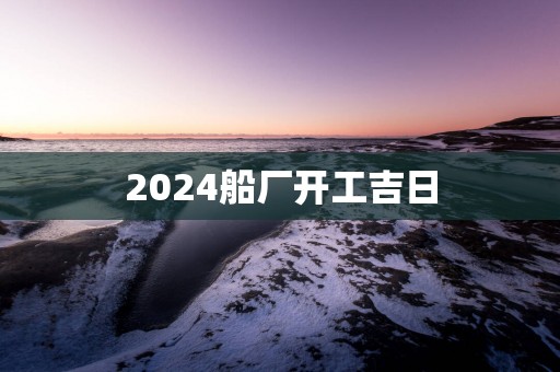 2025船厂开工吉日