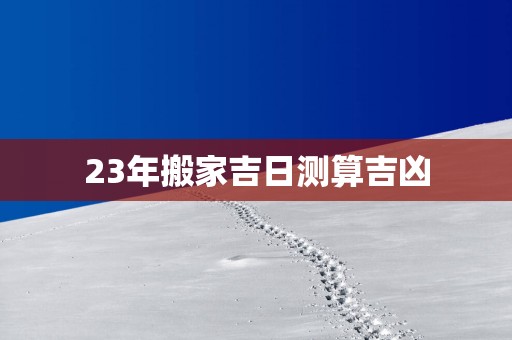 23年搬家吉日测算吉凶