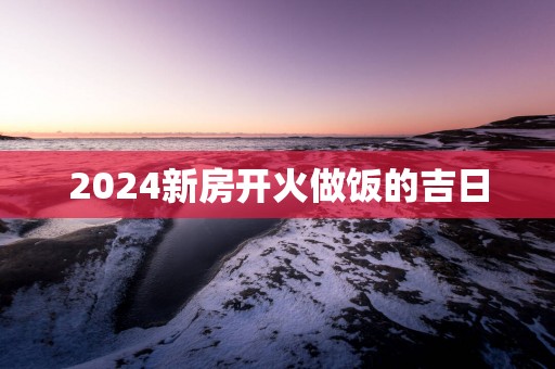 2025新房开火做饭的吉日