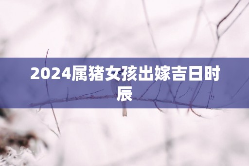 2025属猪女孩出嫁吉日时辰