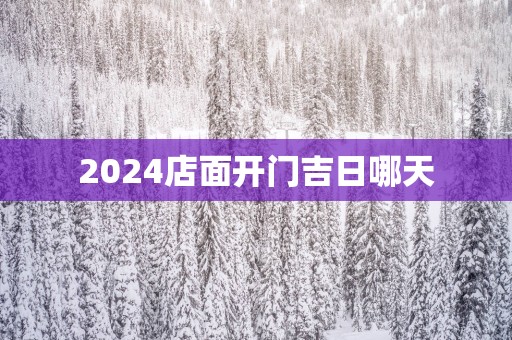 2025店面开门吉日哪天 2025店面开门吉日哪天