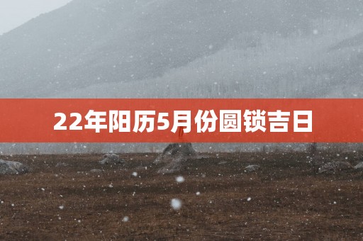22年阳历5月份圆锁吉日